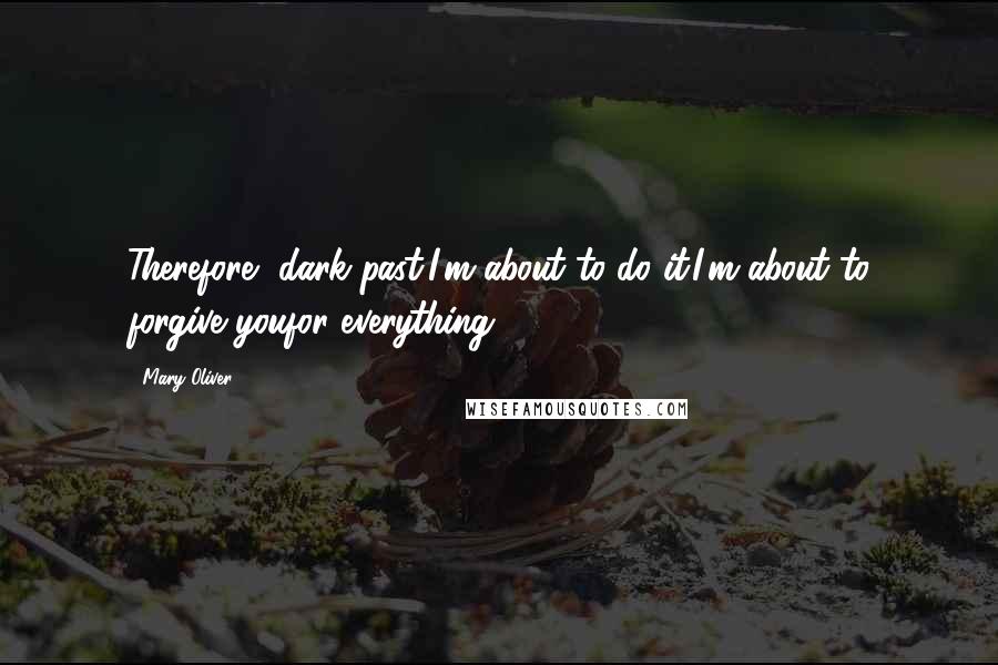 Mary Oliver Quotes: Therefore, dark past,I'm about to do it.I'm about to forgive youfor everything.