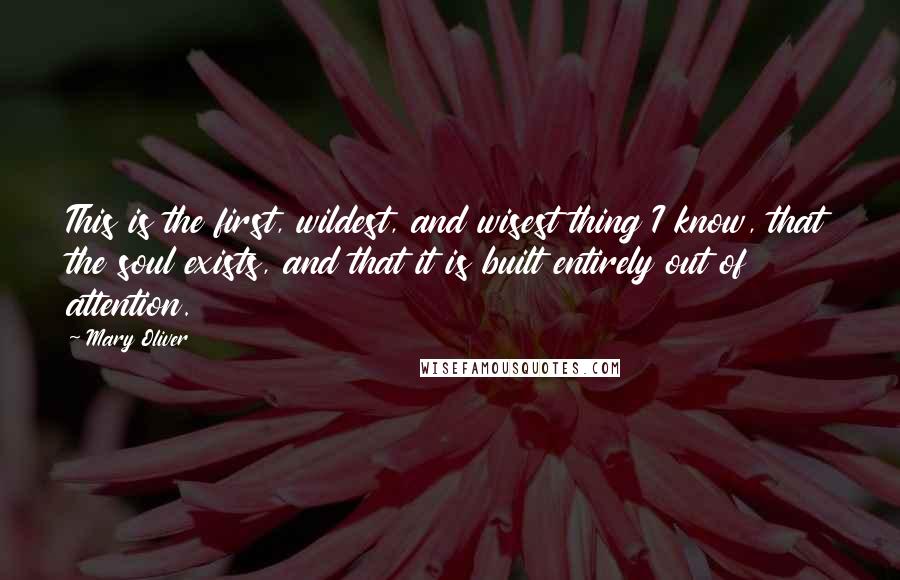 Mary Oliver Quotes: This is the first, wildest, and wisest thing I know, that the soul exists, and that it is built entirely out of attention.