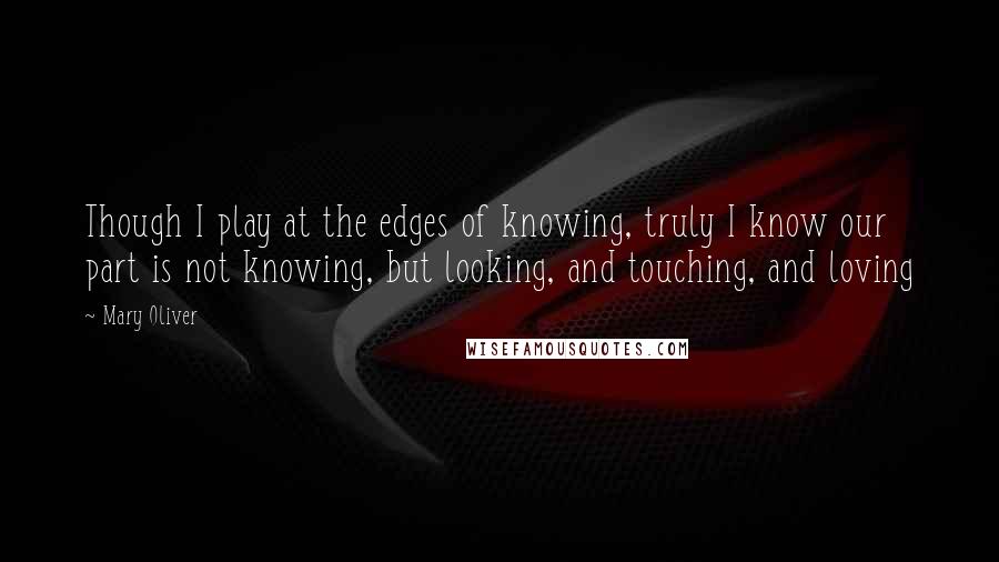Mary Oliver Quotes: Though I play at the edges of knowing, truly I know our part is not knowing, but looking, and touching, and loving