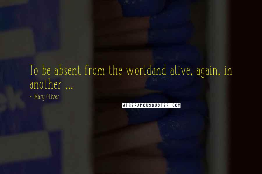 Mary Oliver Quotes: To be absent from the worldand alive, again, in another ...