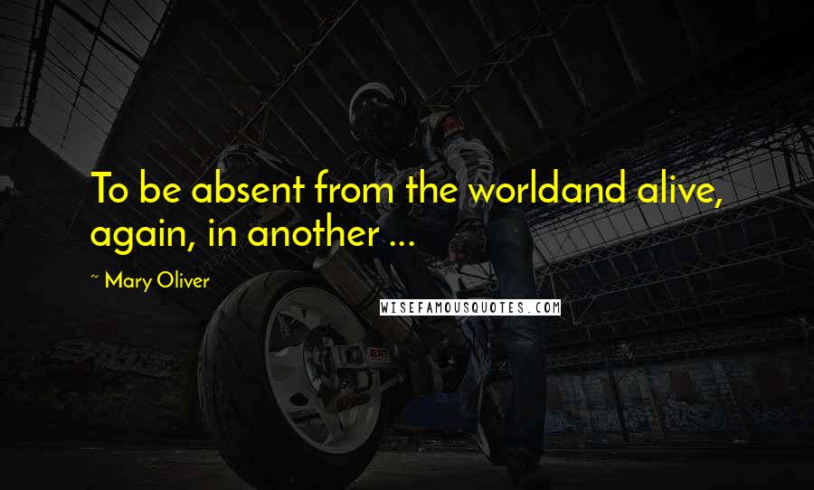 Mary Oliver Quotes: To be absent from the worldand alive, again, in another ...