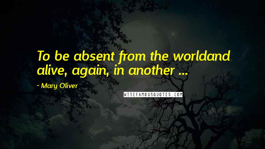 Mary Oliver Quotes: To be absent from the worldand alive, again, in another ...