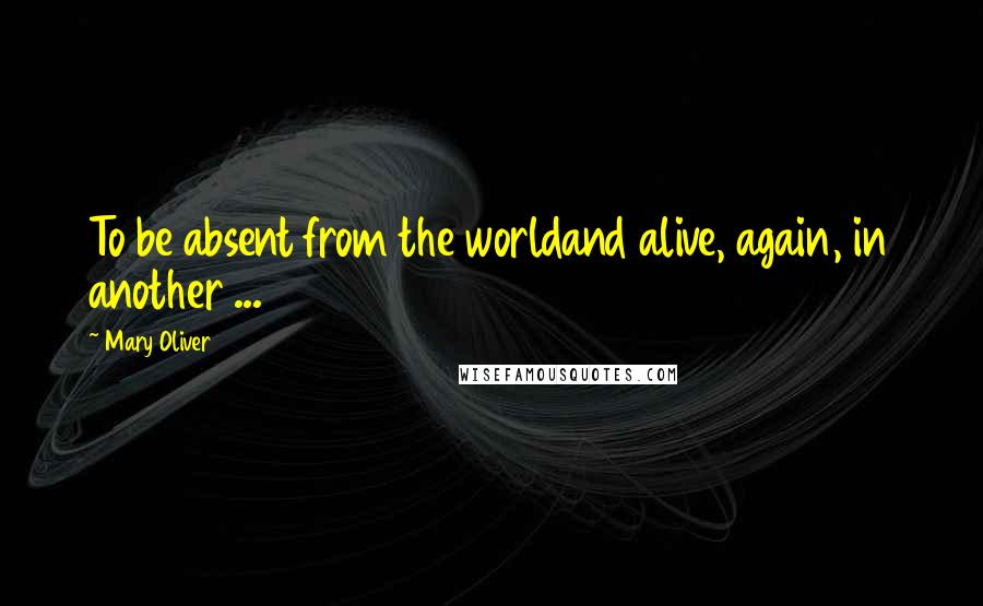 Mary Oliver Quotes: To be absent from the worldand alive, again, in another ...