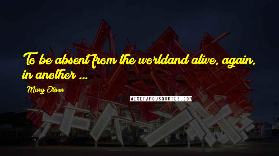Mary Oliver Quotes: To be absent from the worldand alive, again, in another ...