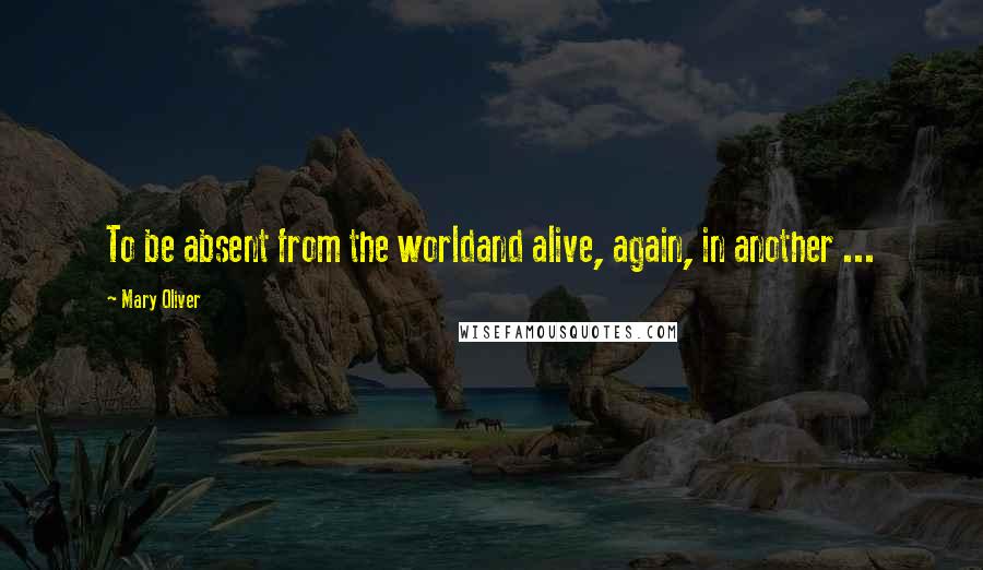 Mary Oliver Quotes: To be absent from the worldand alive, again, in another ...