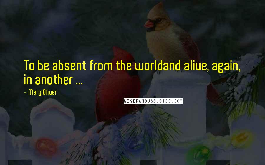 Mary Oliver Quotes: To be absent from the worldand alive, again, in another ...