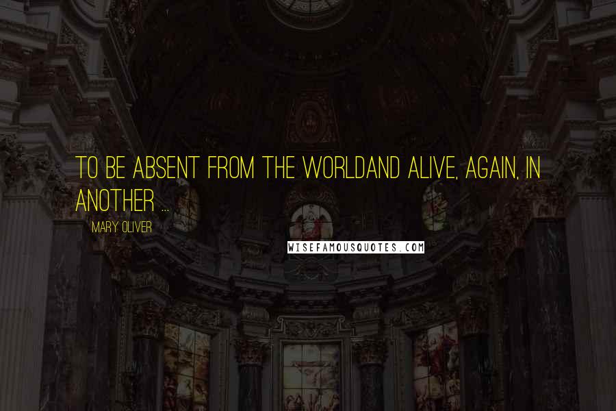 Mary Oliver Quotes: To be absent from the worldand alive, again, in another ...