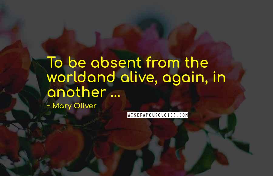 Mary Oliver Quotes: To be absent from the worldand alive, again, in another ...