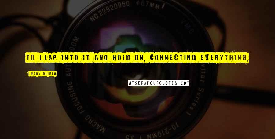 Mary Oliver Quotes: To leap into it and hold on, connecting everything,