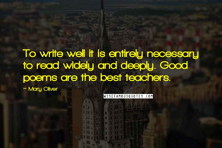 Mary Oliver Quotes: To write well it is entirely necessary to read widely and deeply. Good poems are the best teachers.