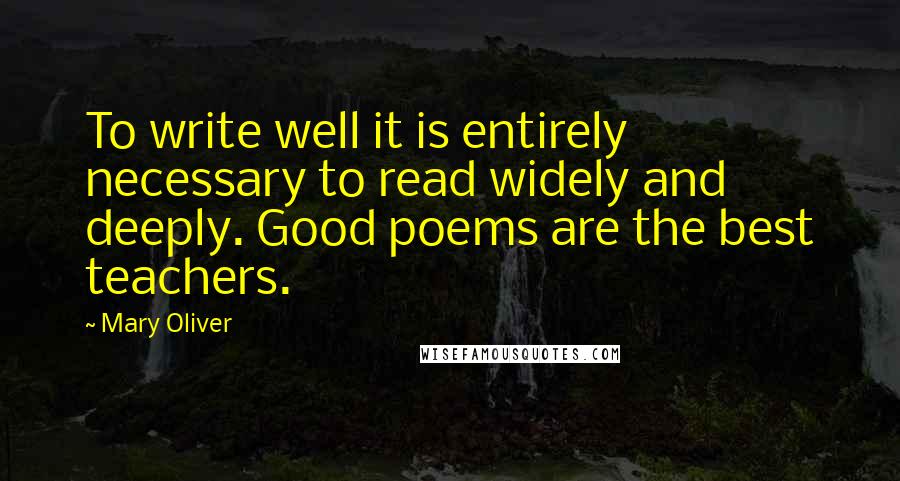 Mary Oliver Quotes: To write well it is entirely necessary to read widely and deeply. Good poems are the best teachers.