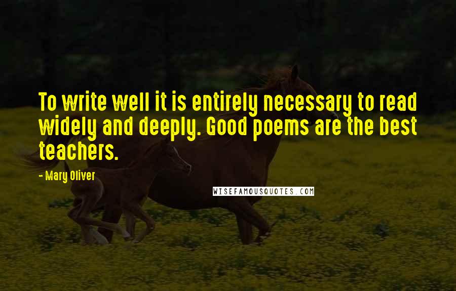 Mary Oliver Quotes: To write well it is entirely necessary to read widely and deeply. Good poems are the best teachers.