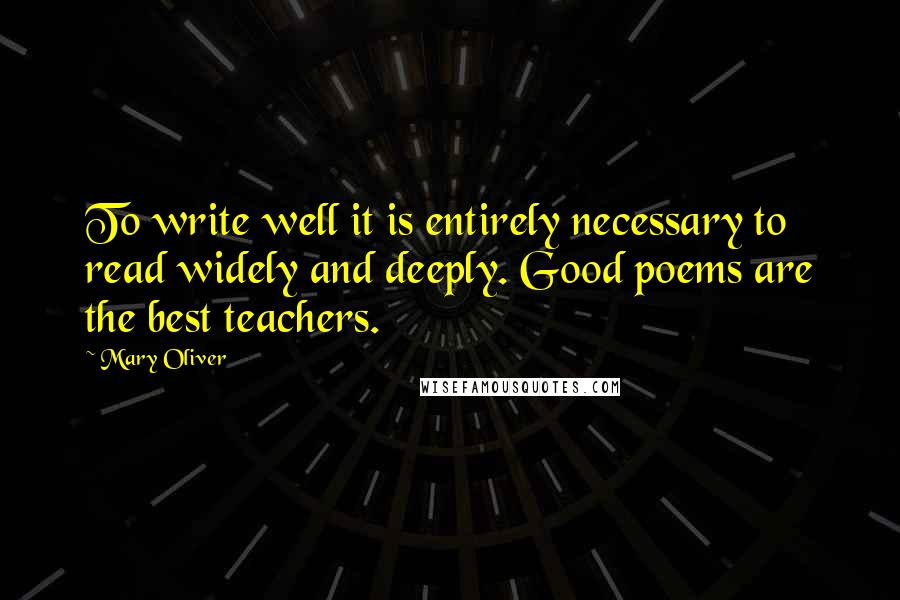 Mary Oliver Quotes: To write well it is entirely necessary to read widely and deeply. Good poems are the best teachers.