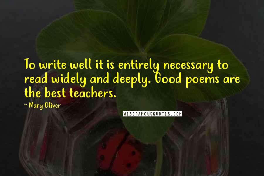 Mary Oliver Quotes: To write well it is entirely necessary to read widely and deeply. Good poems are the best teachers.