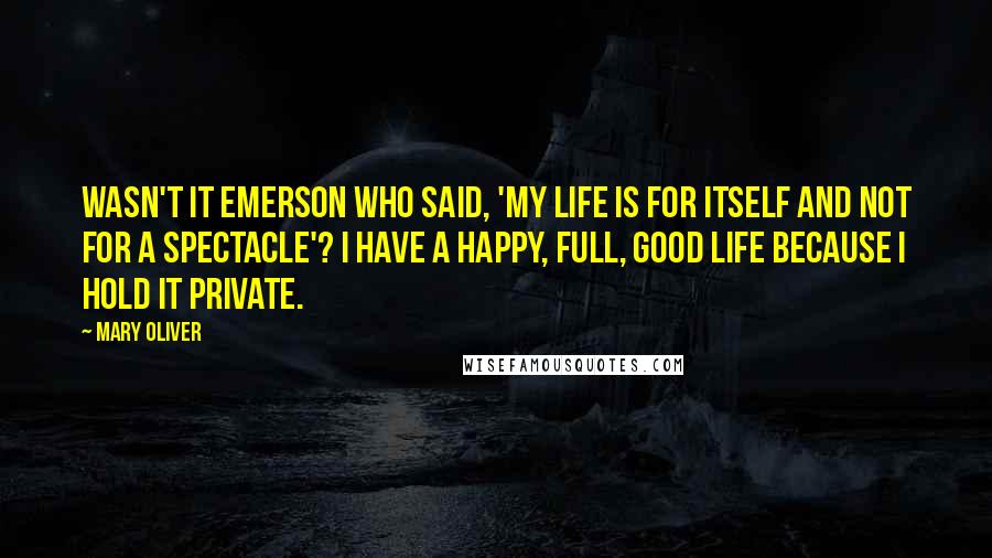 Mary Oliver Quotes: Wasn't it Emerson who said, 'My life is for itself and not for a spectacle'? I have a happy, full, good life because I hold it private.