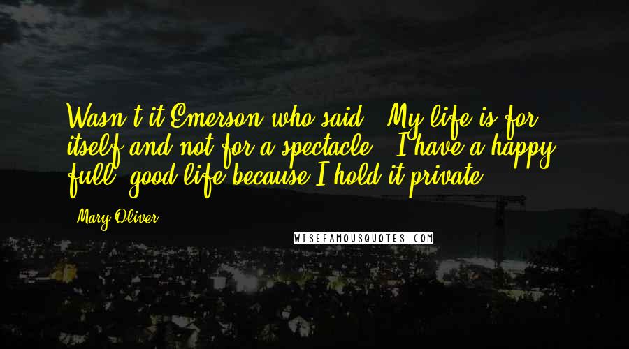 Mary Oliver Quotes: Wasn't it Emerson who said, 'My life is for itself and not for a spectacle'? I have a happy, full, good life because I hold it private.