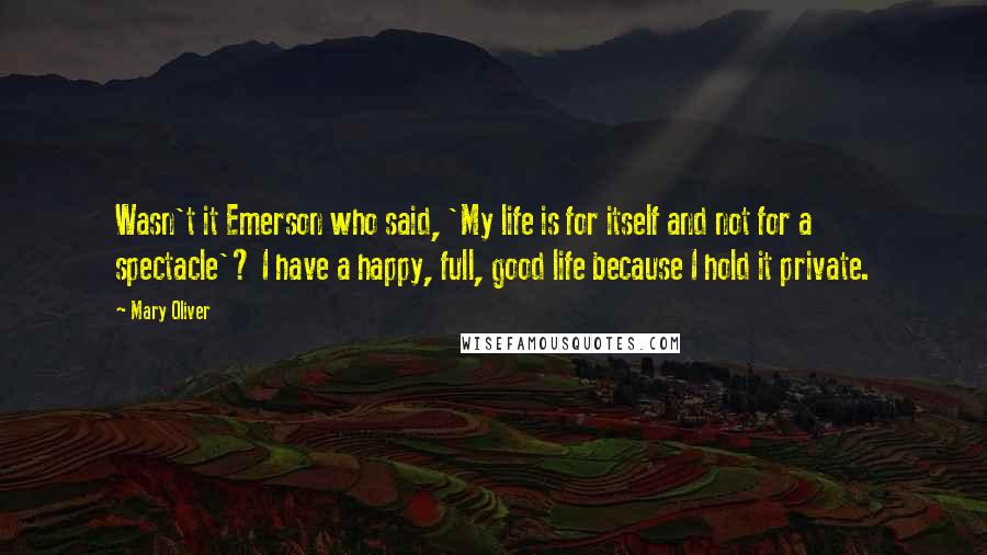 Mary Oliver Quotes: Wasn't it Emerson who said, 'My life is for itself and not for a spectacle'? I have a happy, full, good life because I hold it private.