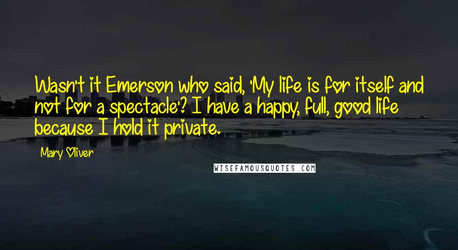 Mary Oliver Quotes: Wasn't it Emerson who said, 'My life is for itself and not for a spectacle'? I have a happy, full, good life because I hold it private.