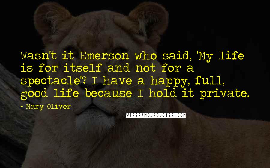 Mary Oliver Quotes: Wasn't it Emerson who said, 'My life is for itself and not for a spectacle'? I have a happy, full, good life because I hold it private.