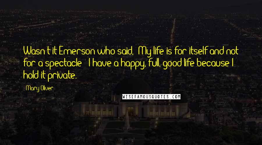 Mary Oliver Quotes: Wasn't it Emerson who said, 'My life is for itself and not for a spectacle'? I have a happy, full, good life because I hold it private.