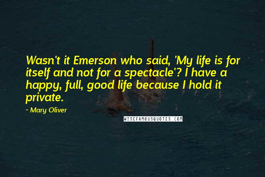 Mary Oliver Quotes: Wasn't it Emerson who said, 'My life is for itself and not for a spectacle'? I have a happy, full, good life because I hold it private.