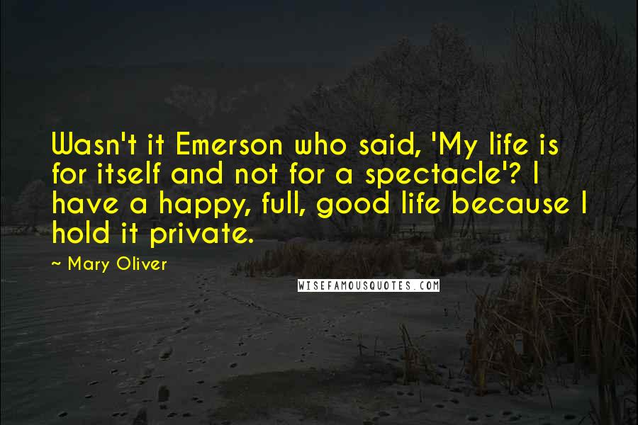 Mary Oliver Quotes: Wasn't it Emerson who said, 'My life is for itself and not for a spectacle'? I have a happy, full, good life because I hold it private.