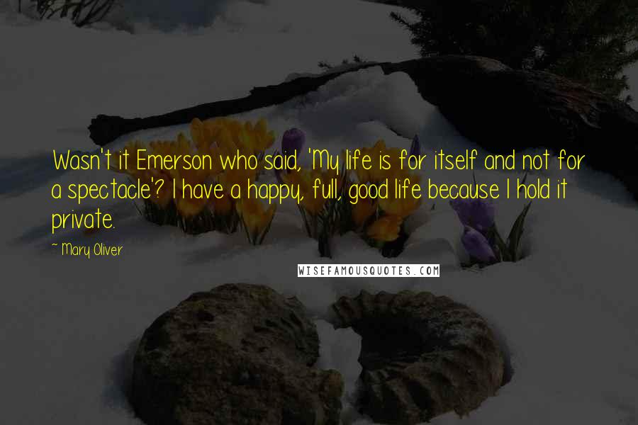 Mary Oliver Quotes: Wasn't it Emerson who said, 'My life is for itself and not for a spectacle'? I have a happy, full, good life because I hold it private.