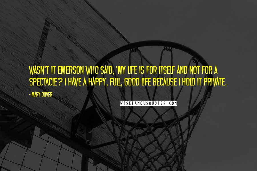 Mary Oliver Quotes: Wasn't it Emerson who said, 'My life is for itself and not for a spectacle'? I have a happy, full, good life because I hold it private.