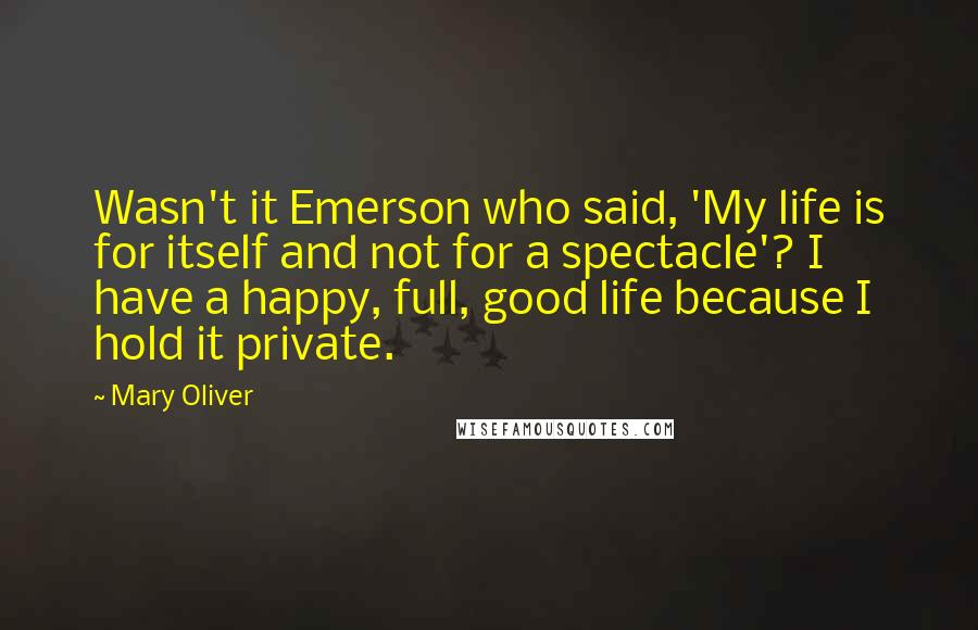 Mary Oliver Quotes: Wasn't it Emerson who said, 'My life is for itself and not for a spectacle'? I have a happy, full, good life because I hold it private.