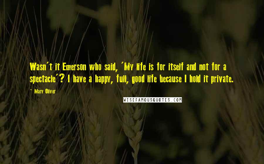 Mary Oliver Quotes: Wasn't it Emerson who said, 'My life is for itself and not for a spectacle'? I have a happy, full, good life because I hold it private.