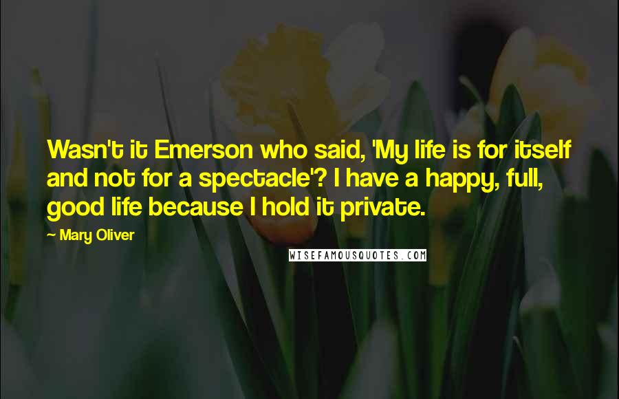 Mary Oliver Quotes: Wasn't it Emerson who said, 'My life is for itself and not for a spectacle'? I have a happy, full, good life because I hold it private.