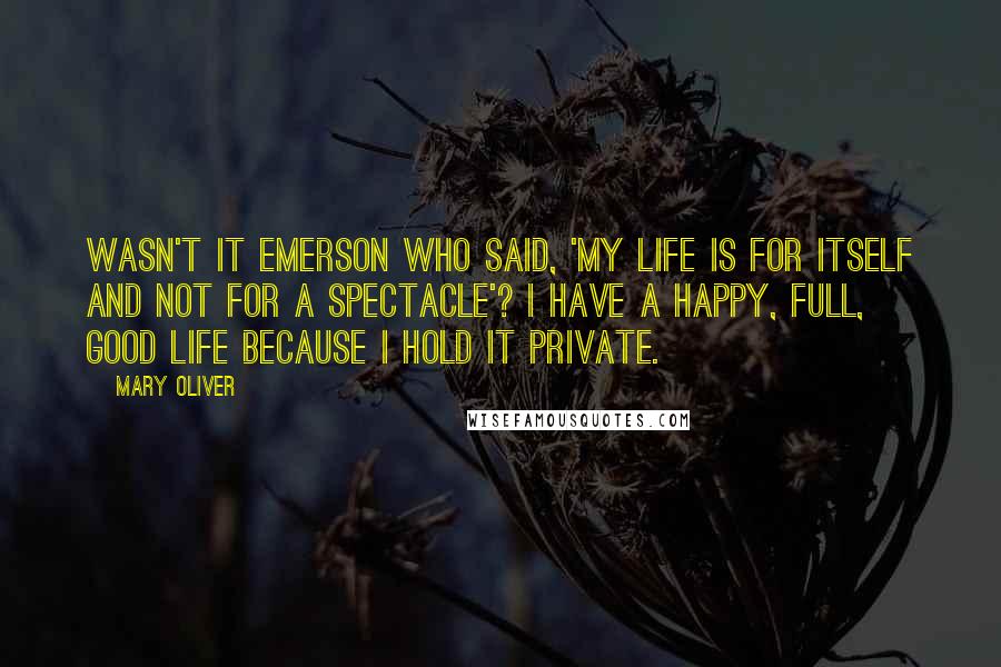 Mary Oliver Quotes: Wasn't it Emerson who said, 'My life is for itself and not for a spectacle'? I have a happy, full, good life because I hold it private.