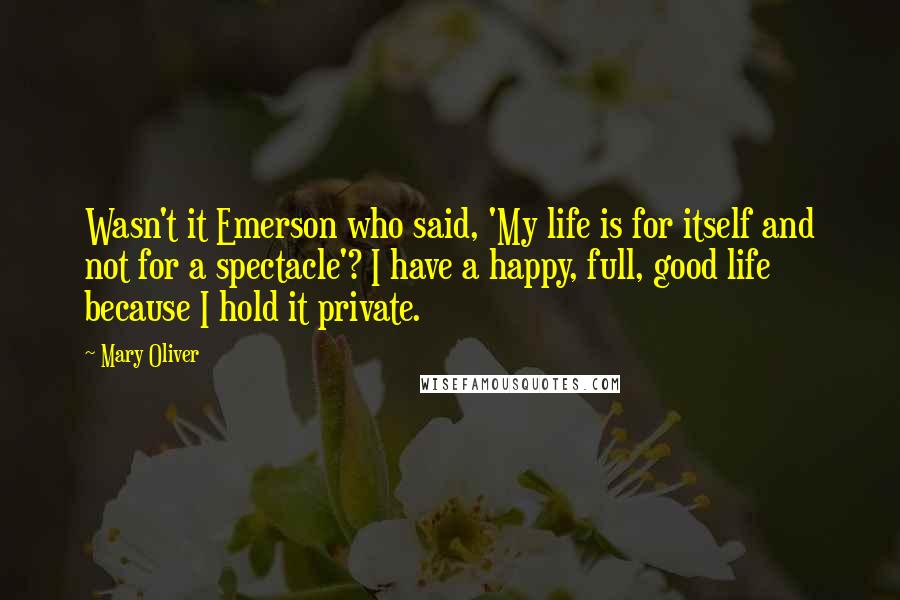 Mary Oliver Quotes: Wasn't it Emerson who said, 'My life is for itself and not for a spectacle'? I have a happy, full, good life because I hold it private.