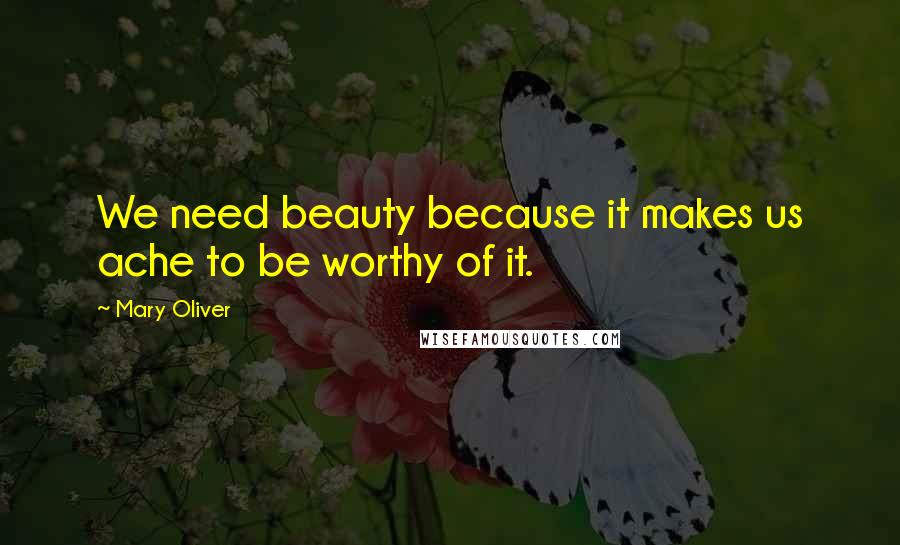 Mary Oliver Quotes: We need beauty because it makes us ache to be worthy of it.