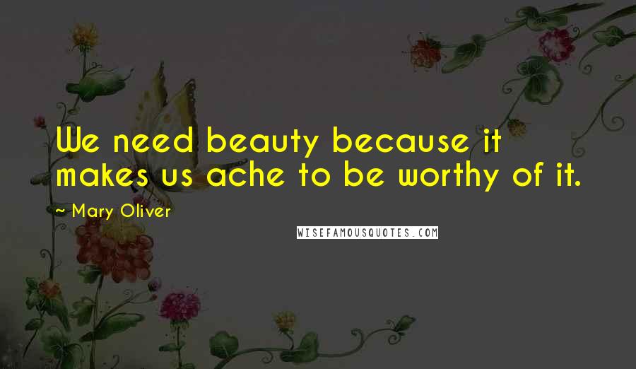 Mary Oliver Quotes: We need beauty because it makes us ache to be worthy of it.