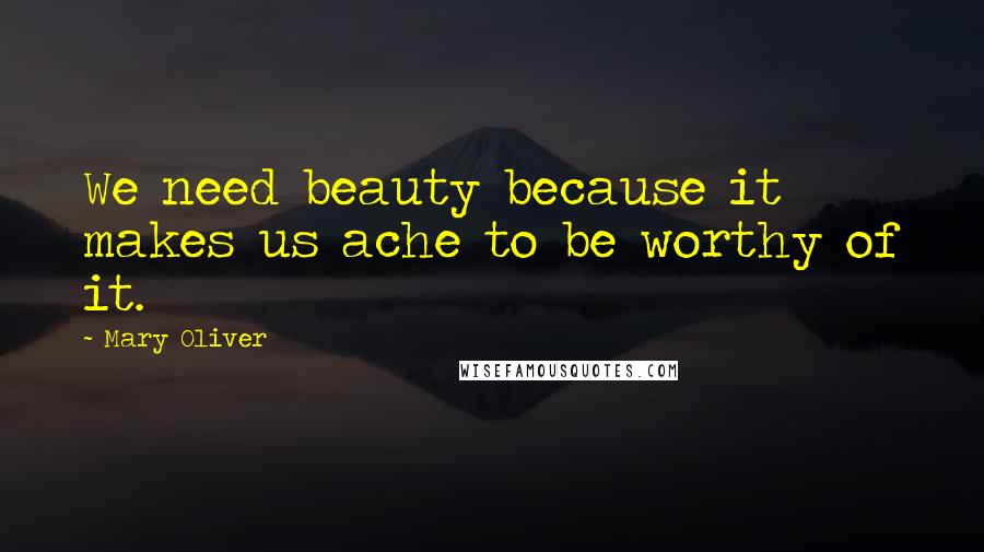 Mary Oliver Quotes: We need beauty because it makes us ache to be worthy of it.