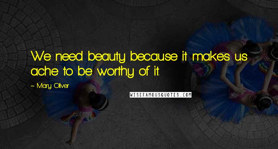 Mary Oliver Quotes: We need beauty because it makes us ache to be worthy of it.
