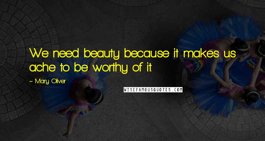 Mary Oliver Quotes: We need beauty because it makes us ache to be worthy of it.