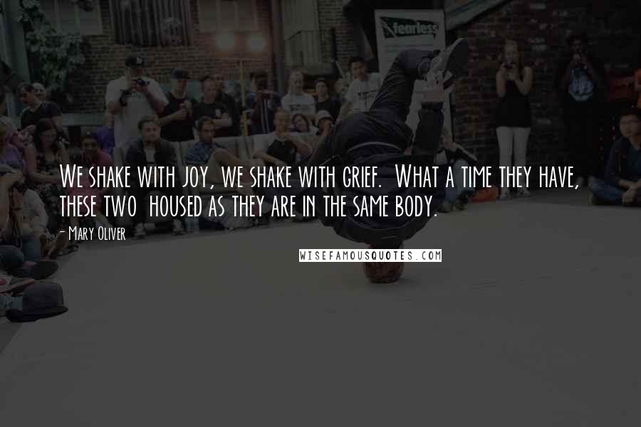 Mary Oliver Quotes: We shake with joy, we shake with grief.  What a time they have, these two  housed as they are in the same body.