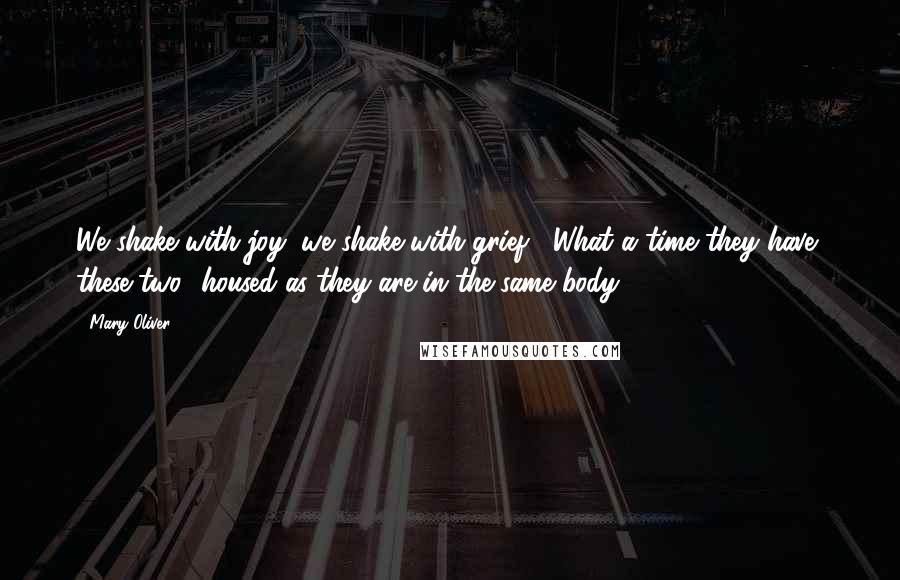 Mary Oliver Quotes: We shake with joy, we shake with grief.  What a time they have, these two  housed as they are in the same body.