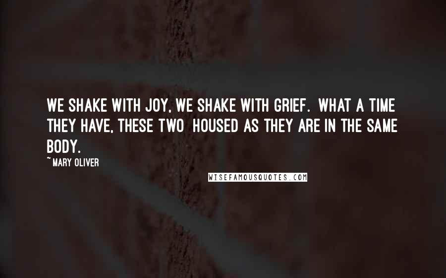 Mary Oliver Quotes: We shake with joy, we shake with grief.  What a time they have, these two  housed as they are in the same body.