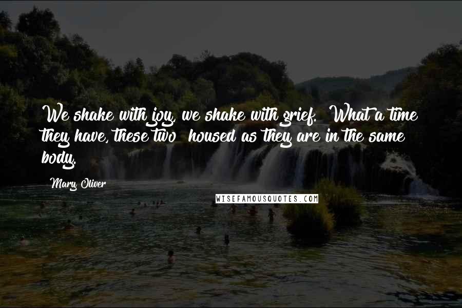 Mary Oliver Quotes: We shake with joy, we shake with grief.  What a time they have, these two  housed as they are in the same body.