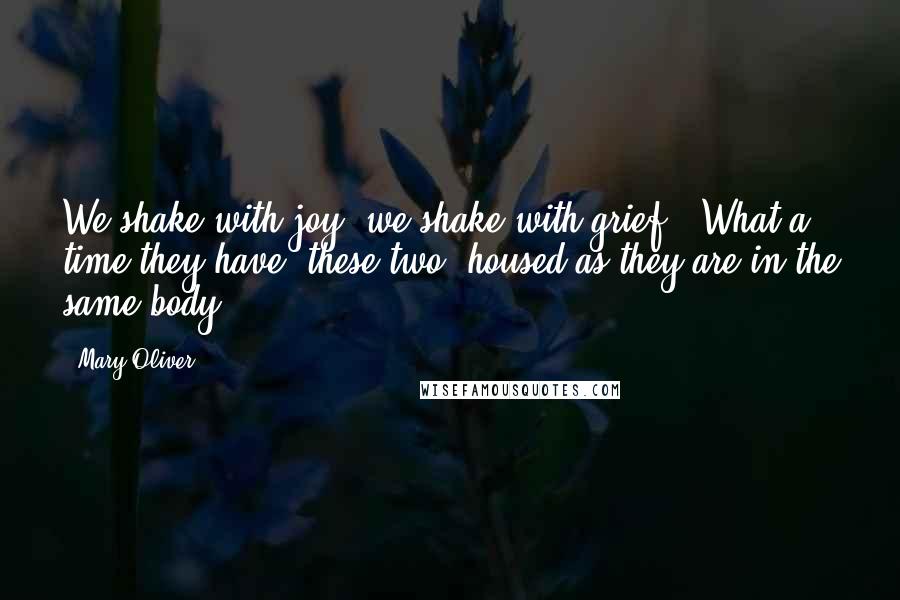 Mary Oliver Quotes: We shake with joy, we shake with grief.  What a time they have, these two  housed as they are in the same body.