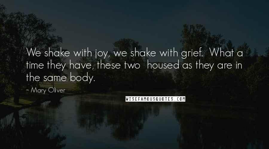 Mary Oliver Quotes: We shake with joy, we shake with grief.  What a time they have, these two  housed as they are in the same body.