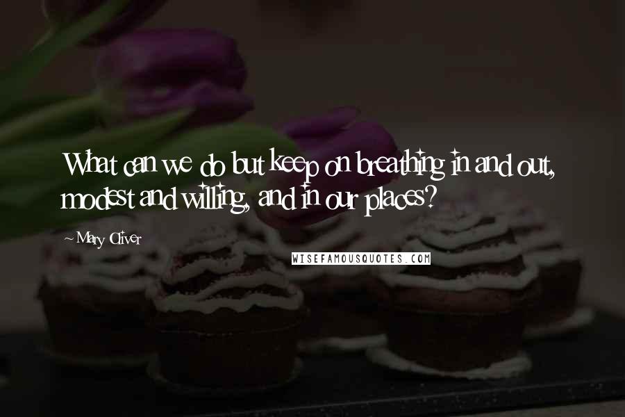 Mary Oliver Quotes: What can we do but keep on breathing in and out, modest and willing, and in our places?