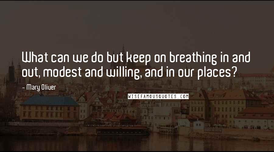 Mary Oliver Quotes: What can we do but keep on breathing in and out, modest and willing, and in our places?