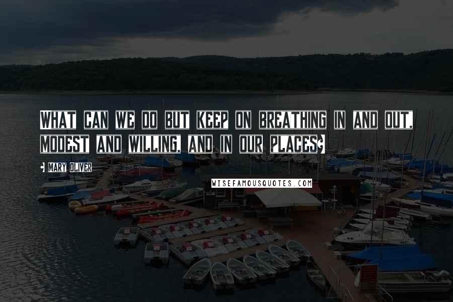 Mary Oliver Quotes: What can we do but keep on breathing in and out, modest and willing, and in our places?