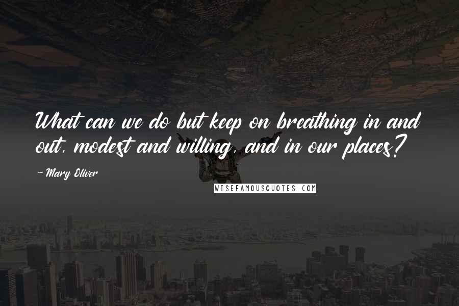 Mary Oliver Quotes: What can we do but keep on breathing in and out, modest and willing, and in our places?