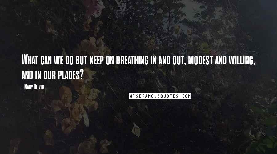 Mary Oliver Quotes: What can we do but keep on breathing in and out, modest and willing, and in our places?