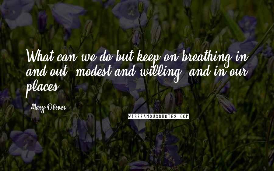 Mary Oliver Quotes: What can we do but keep on breathing in and out, modest and willing, and in our places?